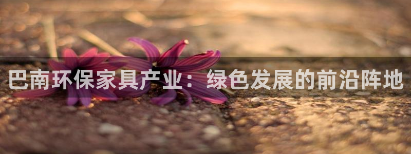 杏耀平台服务中心电话号码：巴南环保家具产业：绿色发展的前沿阵